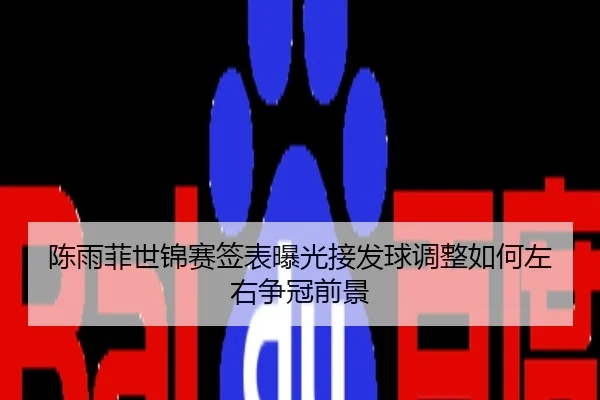 陈雨菲世锦赛签表曝光接发球调整如何左右争冠前景