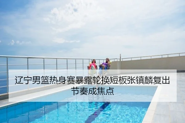 辽宁男篮热身赛暴露轮换短板张镇麟复出节奏成焦点