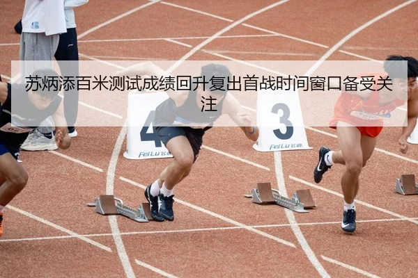 苏炳添百米测试成绩回升复出首战时间窗口备受关注