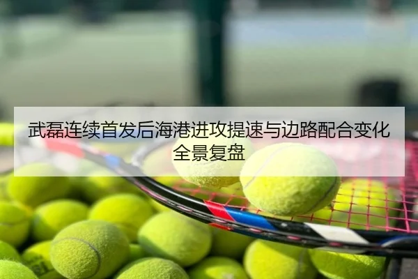 武磊连续首发后海港进攻提速与边路配合变化全景复盘