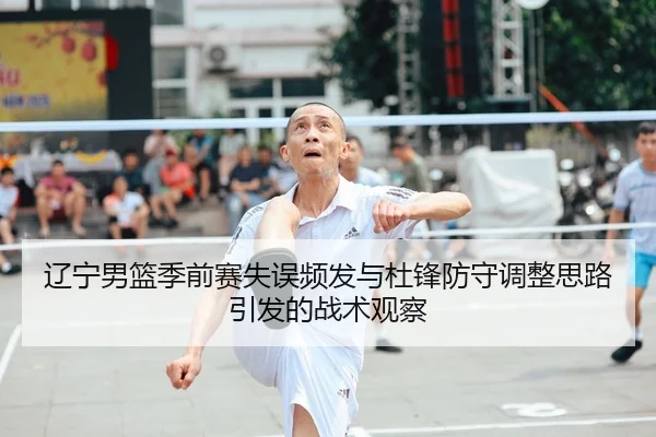 辽宁男篮季前赛失误频发与杜锋防守调整思路引发的战术观察