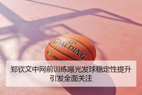 郑钦文中网前训练曝光发球稳定性提升引发全面关注
