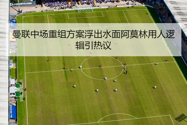 曼联中场重组方案浮出水面阿莫林用人逻辑引热议